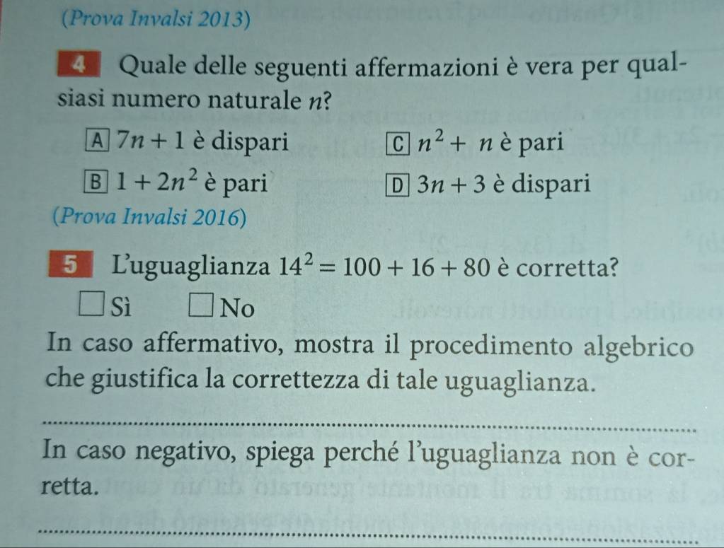 (Prova Invalsi 2013)
4 Quale delle seguenti affermazioni è vera per qual-
siasi numero naturale n?
A 7n+1 è dispari n^2+n è pari
C
B 1+2n^2 è pari 3n+3 è dispari
D
(Prova Invalsi 2016)
5 Luguaglianza 14^2=100+16+80 è corretta?
□ Sì □ N
In caso affermativo, mostra il procedimento algebrico
che giustifica la correttezza di tale uguaglianza.
_
In caso negativo, spiega perché l'uguaglianza non è cor-
retta.
_
_