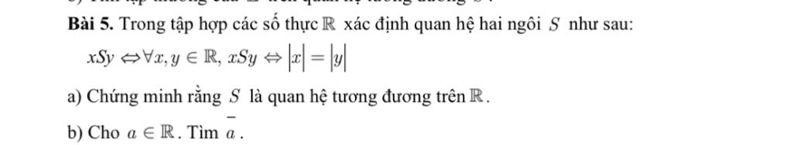 Trong tập hợp các số thực R xác định quan hệ hai ngôi S như sau:
xSyLeftrightarrow forall x, y∈ R, xSyLeftrightarrow |x|=|y|
a) Chứng minh rằng S là quan hệ tương đương trên R.
b) Cho a∈ R. Tìm overline a.