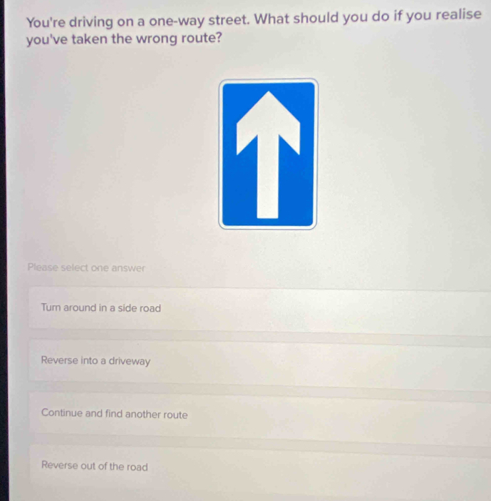 You're driving on a one-way street. What should you do if you realise
you've taken the wrong route?
Please select one answer
Turn around in a side road
Reverse into a driveway
Continue and find another route
Reverse out of the road