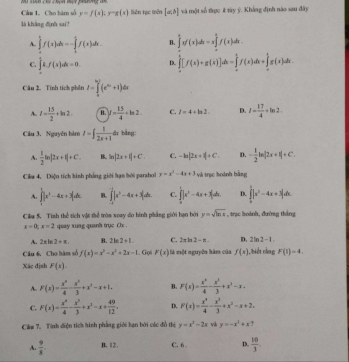 thí sinh chí chọn một phương an.
Câu 1. Cho hàm số y=f(x);y=g(x) liên tục trên [a;b] và một số thực k tùy ý. Khắng định nào sau đây
là khẳng định sai?
A. ∈tlimits _a^(bf(x)dx=-∈tlimits _b^af(x)dx. ∈tlimits _a^bxf(x)dx=x∈tlimits _a^bf(x)dx.
B.
C. ∈tlimits _a^ak.f(x)dx=0.
D. ∈tlimits _a^b[f(x)+g(x)]dx=∈tlimits _a^bf(x)dx+∈tlimits _a^bg(x)dx.
Câu 2. Tính tích phân I=∈tlimits _0^(ln 2)(e^4x)+1)dx
A. I= 15/2 +ln 2. B. I= 15/4 +ln 2. C. I=4+ln 2. D. I= 17/4 +ln 2.
Câu 3. Nguyên hàm I=∈t  1/2x+1 dx bằng:
A.  1/2 ln |2x+1|+C. B、 ln |2x+1|+C. C. -ln |2x+1|+C. D. - 1/2 ln |2x+1|+C.
Câu 4. Diện tích hình phẳng giới hạn bởi parabol y=x^2-4x+3 và trục hoành bằng
A. ∈tlimits _1^(3|x^3)-4x+3|dx. B. ∈tlimits _(-3)^(-1)|x^3-4x+3|dx. C. ∈tlimits _0^(1|x^3)-4x+3|dx. D. ∈tlimits _0^(3|x^3)-4x+3|dx.
Câu 5. Tính thể tích vật thể tròn xoay do hình phẳng giới hạn bởi y=sqrt(ln x) , trục hoành, đường thắng
x=0;x=2 quay xung quanh trục Ox .
A. 2π ln 2+π . B. 2ln 2+1. C. 2π ln 2-π . D. 2ln 2-1.
Câu 6. Cho hàm số f(x)=x^3-x^2+2x-1. Gọi F(x) là một nguyên hàm của f(x) , biết rằng F(1)=4.
Xác định F(x).
A. F(x)= x^4/4 - x^3/3 +x^2-x+1. B. F(x)= x^4/4 - x^3/3 +x^2-x.
C. F(x)= x^4/4 - x^3/3 +x^2-x+ 49/12 . D. F(x)= x^4/4 - x^3/3 +x^2-x+2.
Câu 7. Tính diện tích hình phẳng giới hạn bởi các đồ thị y=x^2-2x và y=-x^2+x ?
A.  9/8 . B. 12. C. 6 . D.  10/3 .