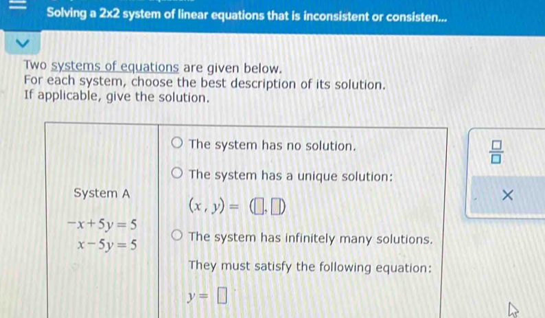 = Solving a 2x2 system of linear equations that is inconsistent or consisten...
Two systems of equations are given below.
For each system, choose the best description of its solution.
If applicable, give the solution.
The system has no solution.
 □ /□  
The system has a unique solution:
System A (x,y)=(□ ,□ )
×
-x+5y=5
x-5y=5 The system has infinitely many solutions.
They must satisfy the following equation:
y=□