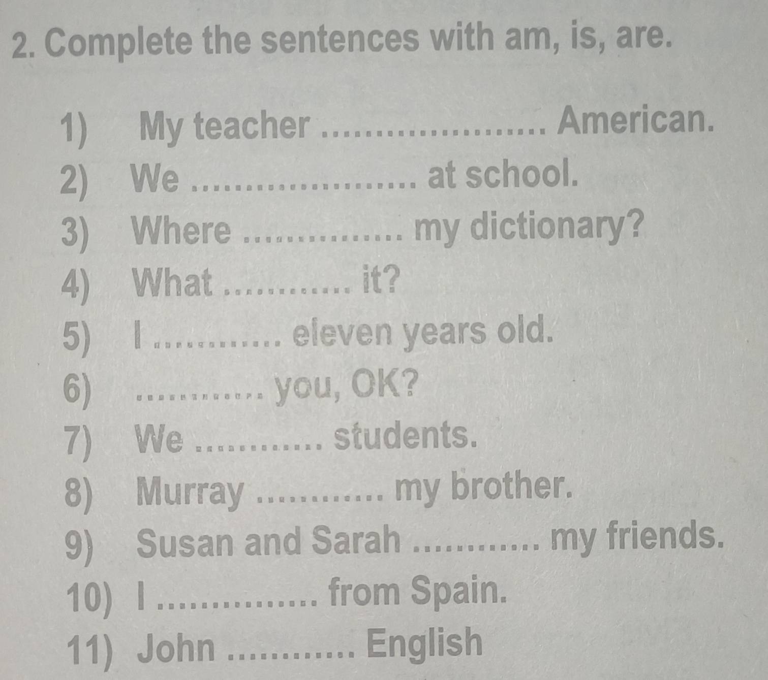 Complete the sentences with am, is, are. 
1) My teacher_ 
American. 
2) We _at school. 
3) Where _my dictionary? 
4) What_ 
it? 
5) l_ eleven years old. 
6) …_ you, OK? 
7) We _.. students. 
8) Murray ............ my brother. 
9) Susan and Sarah ...... my friends. 
10) l ._ from Spain. 
11) John ............ English