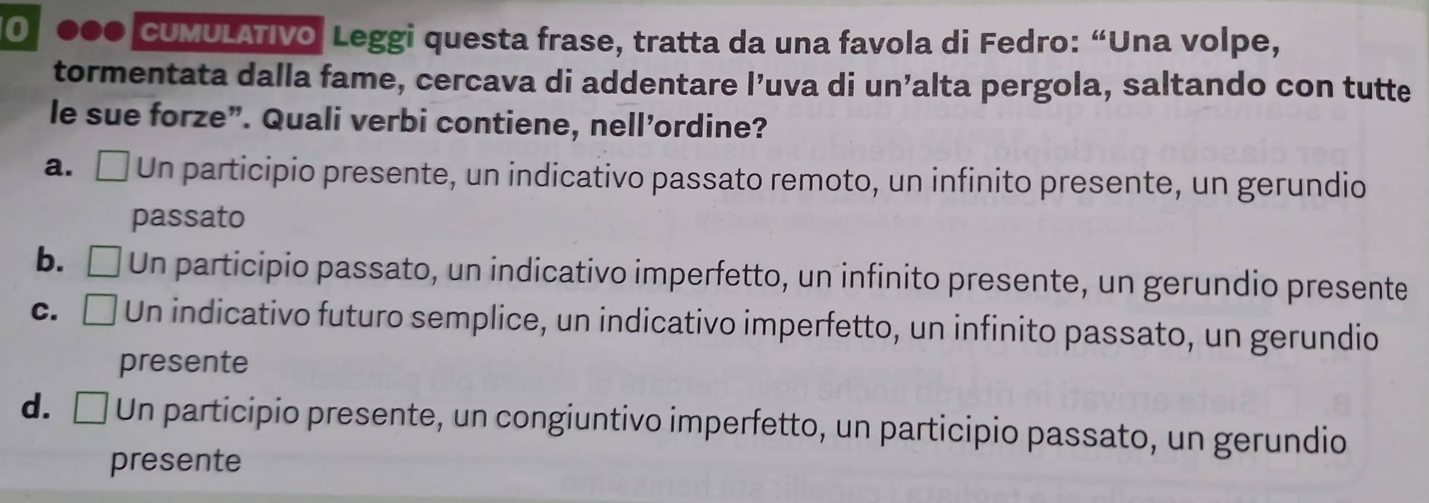 0 ●●0 cUMULÁTIvo Leggi questa frase, tratta da una favola di Fedro: “Una volpe,
tormentata dalla fame, cercava di addentare l’uva di un’alta pergola, saltando con tutte
le sue forze”. Quali verbi contiene, nell’ordine?
a. □ Un participio presente, un indicativo passato remoto, un infinito presente, un gerundio
passato
b. Un participio passato, un indicativo imperfetto, un infinito presente, un gerundio presente
c. [ Un indicativo futuro semplice, un indicativo imperfetto, un infinito passato, un gerundio
presente
d. □ Un participio presente, un congiuntivo imperfetto, un participio passato, un gerundio
presente