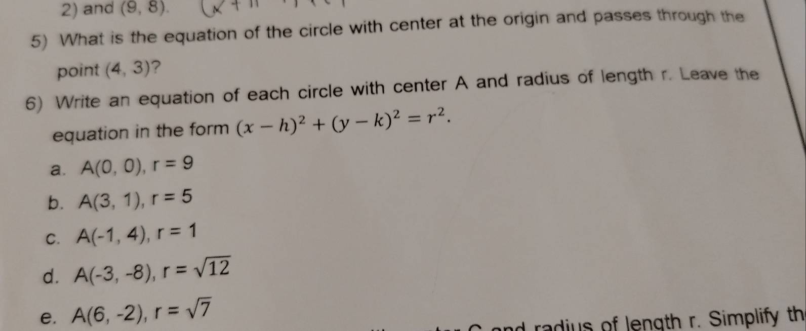 2) and (9,8). 
5) What is the equation of the circle with center at the origin and passes through the
point (4,3) ?
6) Write an equation of each circle with center A and radius of length r. Leave the
equation in the form (x-h)^2+(y-k)^2=r^2.
a. A(0,0), r=9
b. A(3,1), r=5
C. A(-1,4), r=1
d. A(-3,-8), r=sqrt(12)
e. A(6,-2), r=sqrt(7)
rad s of length r. Simplify th