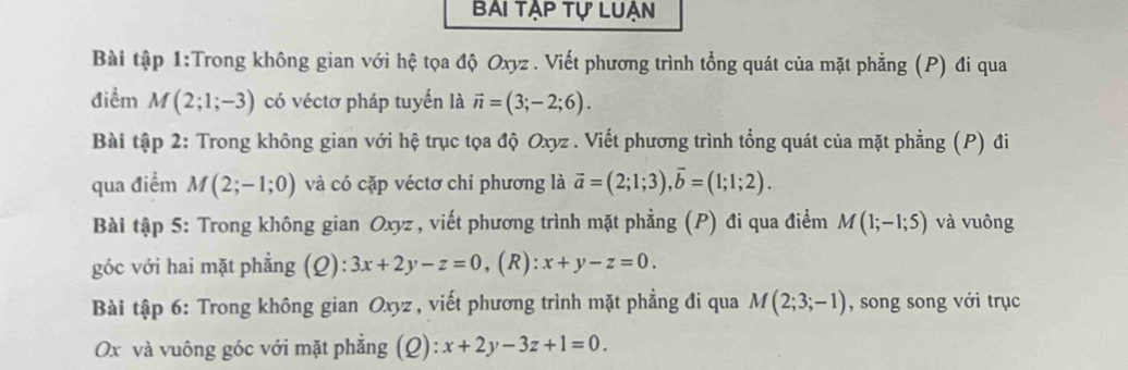 Bai tập tự luạn 
Bài tập 1:Trong không gian với hệ tọa độ Oxyz. Viết phương trình tổng quát của mặt phẳng (P) đi qua 
điểm M(2;1;-3) có véctơ pháp tuyển là vector n=(3;-2;6). 
Bài tập 2: Trong không gian với hệ trục tọa độ Oxyz. Viết phương trình tổng quát của mặt phẳng (P) đi 
qua điểm M(2;-1;0) và có cặp véctơ chi phương là vector a=(2;1;3), vector b=(1;1;2). 
Bài tập 5: Trong không gian Oxyz , viết phương trình mặt phẳng (P) đi qua điểm M(1;-1;5) và vuông 
góc với hai mặt phẳng (Q): 3x+2y-z=0 , (R): x+y-z=0. 
Bài tập 6: Trong không gian Oxyz , viết phương trình mặt phẳng đi qua M(2;3;-1) , song song với trục
Ox và vuông góc với mặt phẳng (Q): x+2y-3z+1=0.