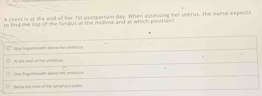 77thepoint w com
A client is at the end of her 1st postpartum day. When assessing her uterus, the nurse expects
to find the top of the fundus at the midline and at which position?
One fingerbreadth below the umbilicus
At the level of the umbilicus
One fingerbreadth above the umbilicus
Below the level of the symphysis pubis