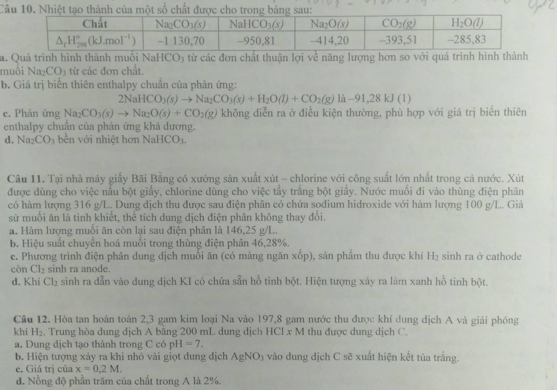 Câ
a. Quá trình hình thành muối NaHCO_3 từ các đơn chất thuận lợi về năng lượng hơn so với quá trình hình thành
muối Na_2CO_3 từ các đơn chất.
b. Giá trị biển thiên enthalpy chuần của phản ứng:
2NaHCO_3(s)to Na_2CO_3(s)+H_2O(l)+CO_2(g)la-91,28kJ(l)
c. Phản ứng Na_2CO_3(s)to Na_2O(s)+CO_2(g) không diễn ra ở điều kiện thường, phù hợp với giá trị biến thiên
enthalpy chuần của phản ứng khá dương.
d. Na_2CO_3 n với nhiệt hơn NaH CO_3.
Câu 11. Tại nhà máy giấy Bãi Bằng có xưởng sản xuất xút - chlorine với công suất lớn nhất trong cả nước. Xút
được dùng cho việc nấu bột giấy, chlorine dùng cho việc tẩy trắng bột giấy. Nước muối đi vào thùng điện phân
có hàm lượng 316 g/L. Dung dịch thu được sau điện phân có chứa sodium hidroxide với hàm lượng 100 g/L. Giả
sử muối ăn là tinh khiết, thể tích dung dịch điện phân không thay đổi.
a. Hàm lượng muối ăn còn lại sau điện phân là 146,25 g/L.
b. Hiệu suất chuyển hoá muối trong thùng điện phân 46,28%.
c. Phương trình điện phân dung dịch muối ăn (có mảng ngăn xốp), sản phầm thu được khí H₂ sinh ra ở cathode
còn Cl_2 sinh ra anode.
d. Khí Cl_2 sinh ra dẫn vào dung dịch KI có chứa sẵn hồ tinh bột. Hiện tượng xảy ra làm xanh hồ tinh bột.
Câu 12. Hòa tan hoàn toàn 2,3 gam kim loại Na vào 197,8 gam nước thu được khí dung dịch A và giải phóng
khí H_2. Trung hòa dung dịch A bằng 200 mL dung dịch HCl x M thu được dung dịch C.
a. Dung dịch tạo thành trong CcopH=7.
b. Hiện tượng xảy ra khi nhỏ vài giọt dung dịch AgNO_3 vào dung dịch C sẽ xuất hiện kết tùa trắng.
c. Giá trị của x=0,2M.
d. Nồng độ phần trăm của chất trong A là 2%.