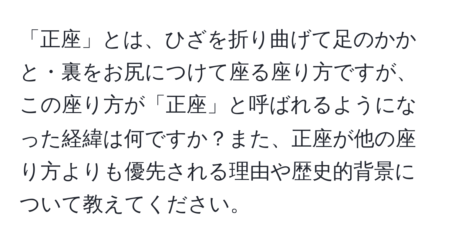 「正座」とは、ひざを折り曲げて足のかかと・裏をお尻につけて座る座り方ですが、この座り方が「正座」と呼ばれるようになった経緯は何ですか？また、正座が他の座り方よりも優先される理由や歴史的背景について教えてください。