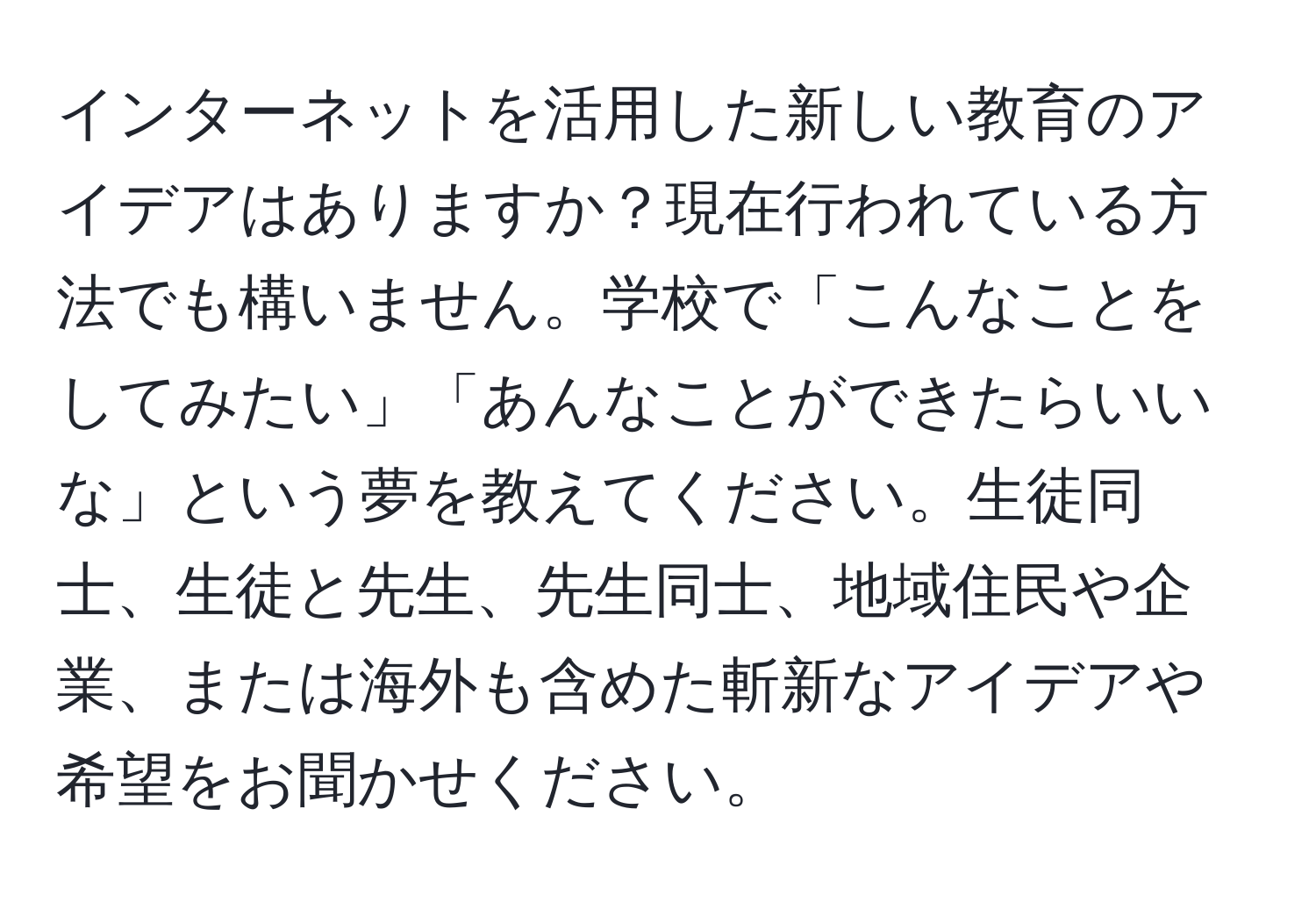 インターネットを活用した新しい教育のアイデアはありますか？現在行われている方法でも構いません。学校で「こんなことをしてみたい」「あんなことができたらいいな」という夢を教えてください。生徒同士、生徒と先生、先生同士、地域住民や企業、または海外も含めた斬新なアイデアや希望をお聞かせください。