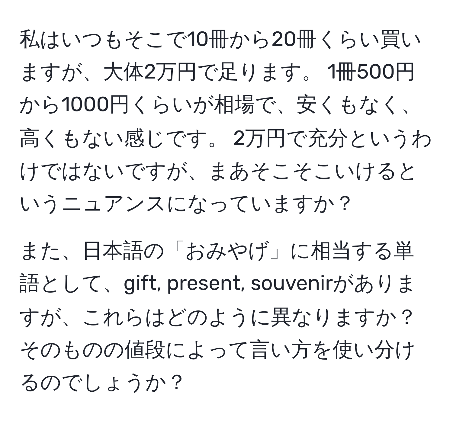 私はいつもそこで10冊から20冊くらい買いますが、大体2万円で足ります。 1冊500円から1000円くらいが相場で、安くもなく、高くもない感じです。 2万円で充分というわけではないですが、まあそこそこいけるというニュアンスになっていますか？

また、日本語の「おみやげ」に相当する単語として、gift, present, souvenirがありますが、これらはどのように異なりますか？そのものの値段によって言い方を使い分けるのでしょうか？