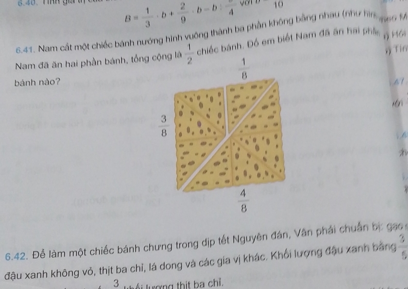 nh giả
B= 1/3 · b+ 2/9 · b-b:frac 4 1 O°2 
6.41. Nam cắt một chiếc bánh nướng hình vuông thành ba phần không bằng nhau (như hìa 66 M
Nam đã ăn hai phần bánh, tổng cộng là  1/2  chiếc bánh. Đồ em biết Nam đã ăn hai phần r Hái
 1/8  x Tín
bánh nào? N
 3/8 
A
 4/8 
6.42. Để làm một chiếc bánh chưng trong dịp tết Nguyên đán, Vân phải chuẩn bự gao
đậu xanh không vỏ, thịt ba chỉ, lá dong và các gia vị khác. Khối lượng đậu xanh bằng  3/5 
3 l uợ ng thit ba chỉ.