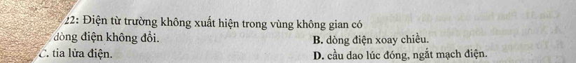 22: Điện từ trường không xuất hiện trong vùng không gian có
đòng điện không đổi.
B. dòng điện xoay chiều.
C. tia lửa điện. D. cầu dao lúc đóng, ngắt mạch điện.