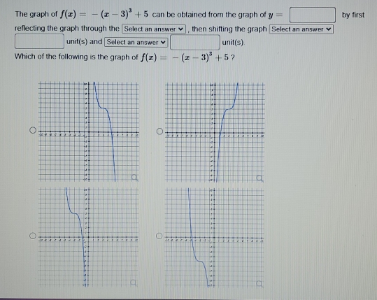 The graph of f(x)=-(x-3)^3+5 can be obtained from the graph of y=□ by first 
reflecting the graph through the [Select an answer ✔], then shifting the graph [Select an answer]
∴ △ ADFe△ ABCN unit(s) and Select an answer □ unit(s) 
Which of the following is the graph of f(x)=-(x-3)^3+5 ?