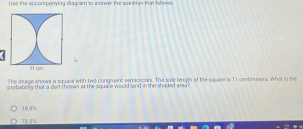 Use the accompanying diagram to answer the question that follows.
The image shows a square with two congruent semicircles. The side length of the square is 11 centimeters. What is the
probability that a dart thrown at the square would land in the shaded area?
18.9%
78.5%