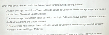 What type of weather occurs in North American's winters during a strong El Nino?
○ Above average rainfall from Texas to Florida as well as California. Above average temperature across
the Northern Plains and Upper Midwest.
○ Above average rainfall from Texas to Florida but dry in California. Above average temperature across
the Northern Plains and Upper Midwest.
○ Near average rainfall from Texas to Florida as well as California. Above average snowfall across the
Northern Plains and Upper Midwest.
butten will NOT save any changes to your answers!