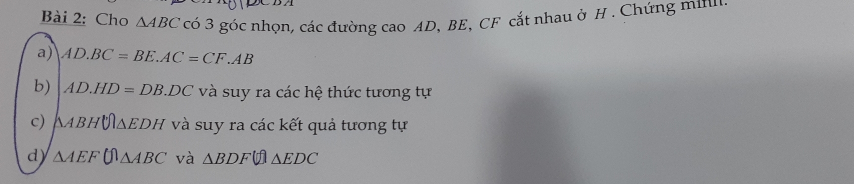 Cho △ ABC có 3 góc nhọn, các đường cao AD, BE, CF cắt nhau ở H. Chứng minh. 
a) AD.BC=BE.AC=CF.AB
b) AD.HD=DB.DC và suy ra các hệ thức tương tự 
c) △ ABHU≌ △ EDH và suy ra các kết quả tương tự 
d) △ AEF(Omega △ ABC và △ BDF △ EDC