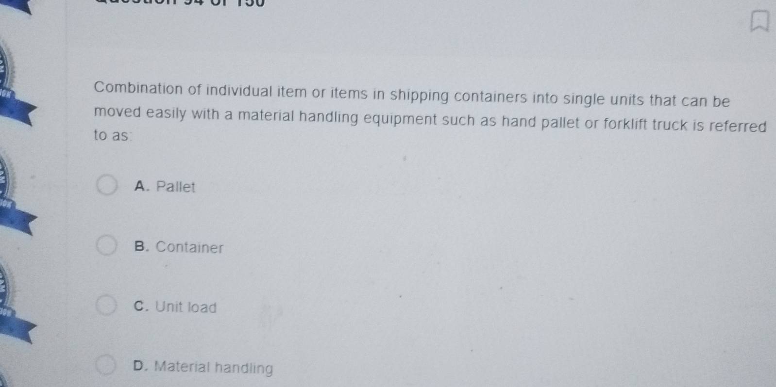 Combination of individual item or items in shipping containers into single units that can be
moved easily with a material handling equipment such as hand pallet or forklift truck is referred
to as:
A. Pallet
B. Container
C. Unit load
D. Material handling