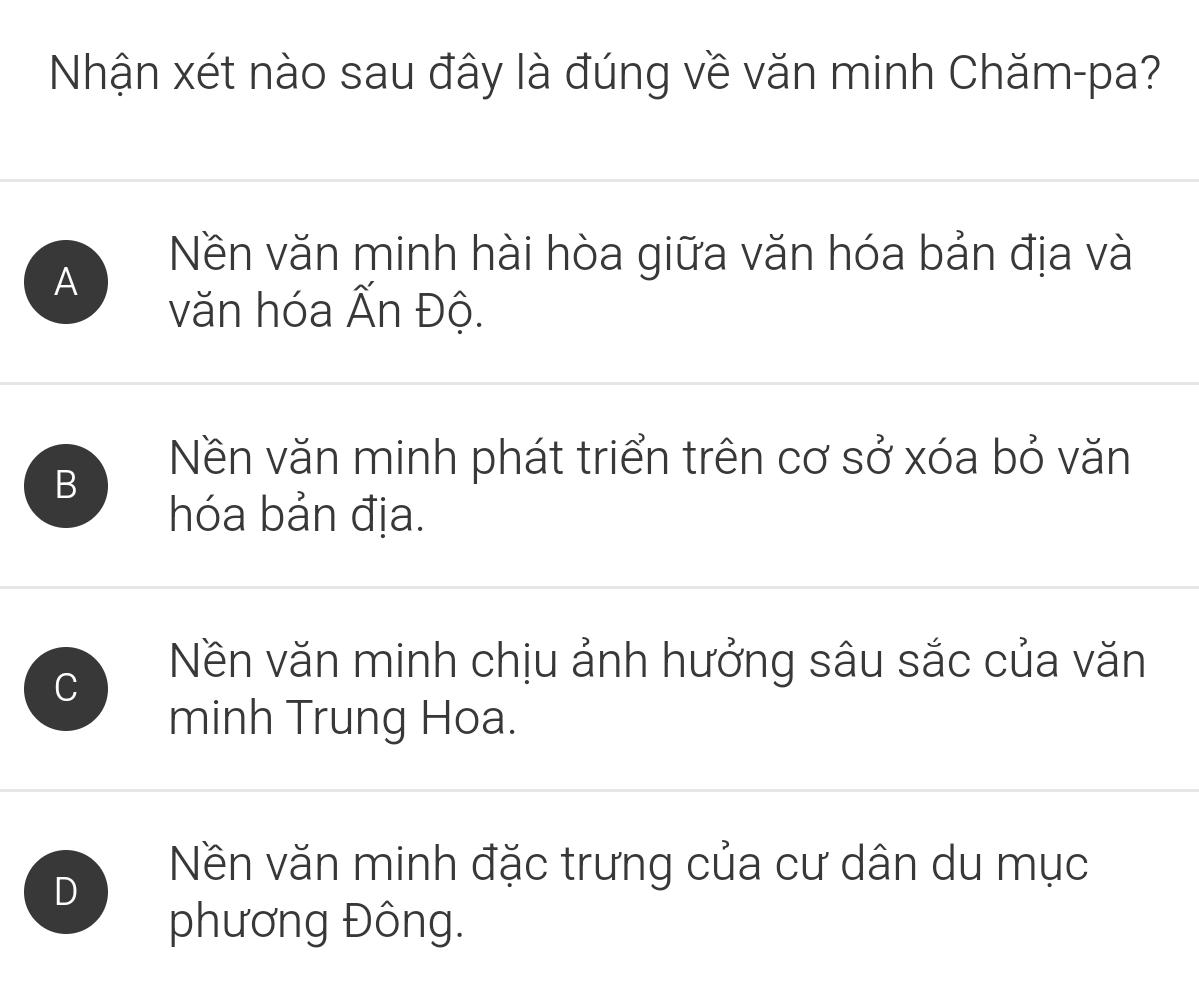 Nhận xét nào sau đây là đúng về văn minh Chăm-pa?
A
Nền văn minh hài hòa giữa văn hóa bản địa và
văn hóa Ấn Độ.
B
Nền văn minh phát triển trên cơ sở xóa bỏ văn
hóa bản địa.
C
Nền văn minh chịu ảnh hưởng sâu sắc của văn
minh Trung Hoa.
D
Nền văn minh đặc trưng của cư dân du mục
phương Đông.