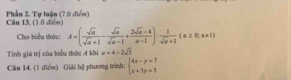 Phần 2. Tự luận (7.0 điểm)
Câu 13. (1.0 điểm)
Cho biều thức: A=( sqrt(a)/sqrt(a)+1 - sqrt(a)/sqrt(a)-1 + (2sqrt(a)-4)/a-1 ): 1/sqrt(a)+1 (a≥ 0;a!= 1)
Tính giá trị của biểu thức A khi a=4-2sqrt(3)
Câu 14. (1 điểm) Giải hệ phương trình: beginarrayl 4x-y=7 x+3y=5endarray.