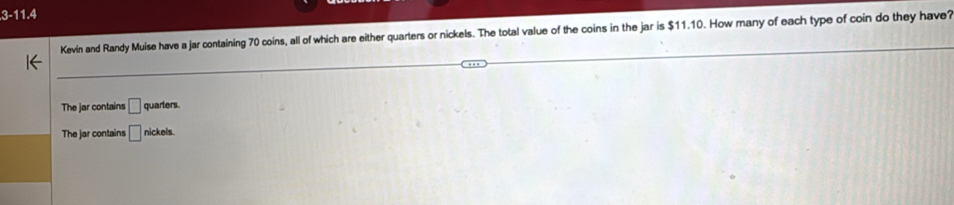 3-11.4
Kevin and Randy Muise have a jar containing 70 coins, all of which are either quarters or nickels. The total value of the coins in the jar is $11.10. How many of each type of coin do they have?
The jar contains □ quarters.
The jar contains □ nickels.