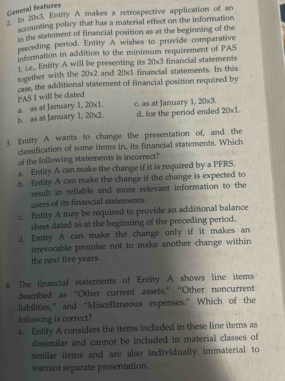 General features
2. In 20* 3 3, Entity A makes a retrospective application of an
accounting policy that has a material effect on the information
in the statement of financial position as at the beginning of the
preceding period. Entity A wishes to provide comparative
information in addition to the minimum requirement of PAS
1, i.e., Entity A will be presenting its 20* 3 financial statements
together with the 20* 2 and 20* 1 financial statements. In this
case, the additional statement of financial position required by
PAS 1 will be dated
a. as at January 1, 20* 1 c. as at January 1, 20* 3.
b. as at January 1, 20* 2. d. for the period ended 20* 1. 
3. Entity A wants to change the presentation of, and the
classification of some items in, its financial statements. Which
of the following statements is incorrect?
a. Entity A can make the change if it is required by a PFRS.
b. Entity A can make the change if the change is expected to
result in reliable and more relevant information to the
users of its financial statements.
c. Entity A may be required to provide an additional balance
sheet dated as at the beginning of the preceding period.
d. Entity A can make the change only if it makes an
irrevocable promise not to make another change within 
the next five years.
4. The financial statements of Entity A shows line items
described as “Other current assets,” “Other noncurrent
liabilities,” and “Miscellaneous expenses.” Which of the
following is correct?
a. Entity A considers the items included in these line items as
dissimilar and cannot be included in material classes of
similar items and are also individually immaterial to
warrant separate presentation.