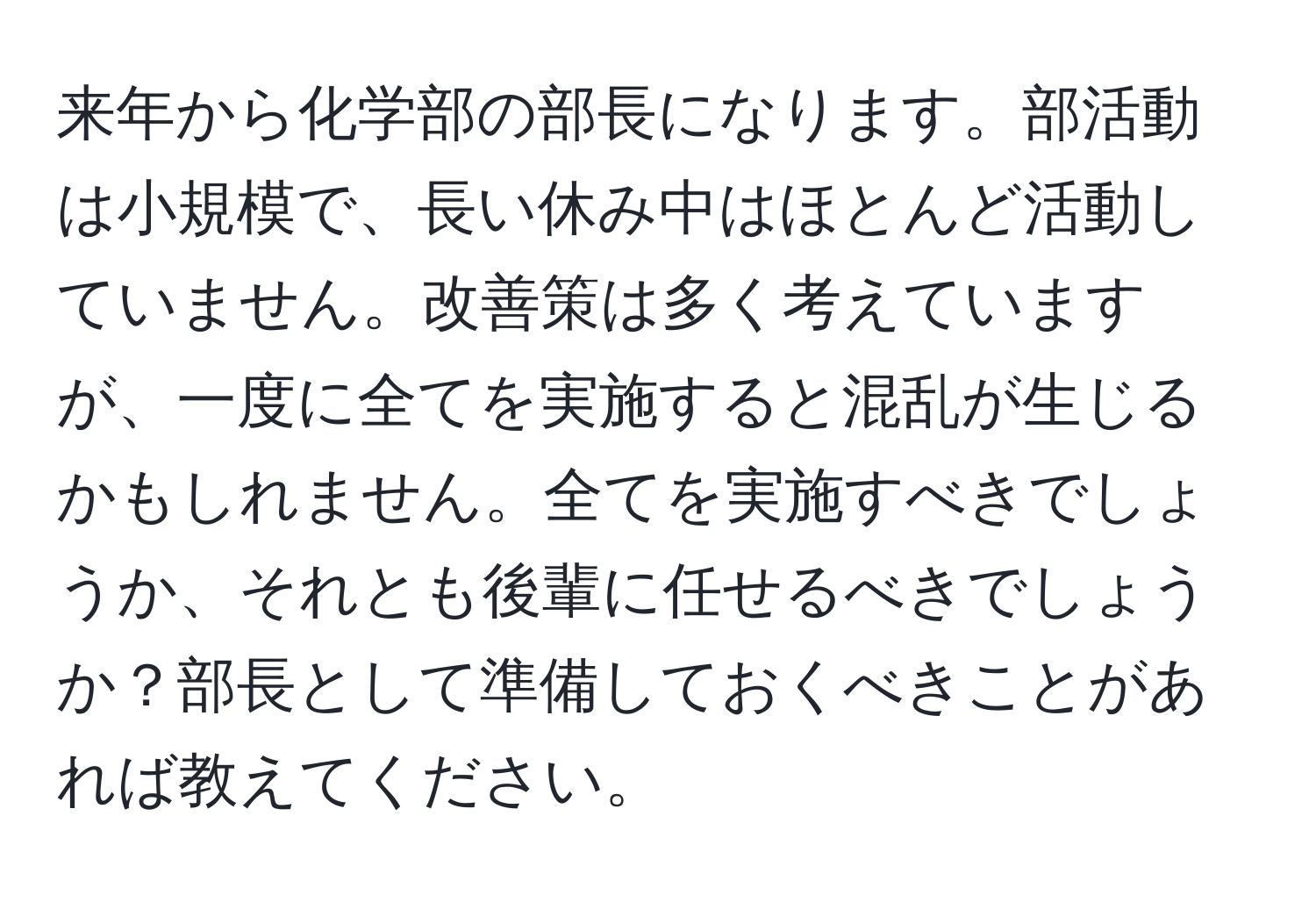 来年から化学部の部長になります。部活動は小規模で、長い休み中はほとんど活動していません。改善策は多く考えていますが、一度に全てを実施すると混乱が生じるかもしれません。全てを実施すべきでしょうか、それとも後輩に任せるべきでしょうか？部長として準備しておくべきことがあれば教えてください。