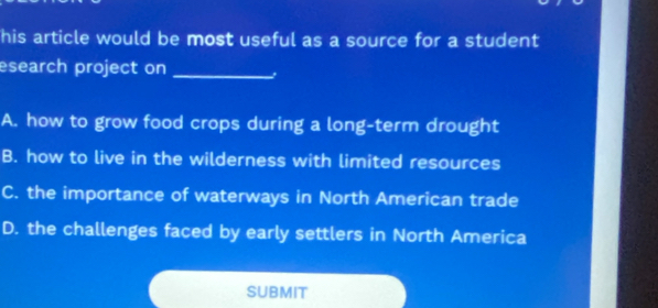 his article would be most useful as a source for a student
esearch project on_
A. how to grow food crops during a long-term drought
B. how to live in the wilderness with limited resources
C. the importance of waterways in North American trade
D. the challenges faced by early settlers in North America
SUBMIT