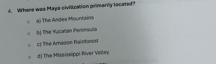 Where was Maya civilization primarily located?
a) The Andes Mountains
b) The Yucatan Peninsula
c) The Amazon Rainforest
d) The Mississippi River Valley