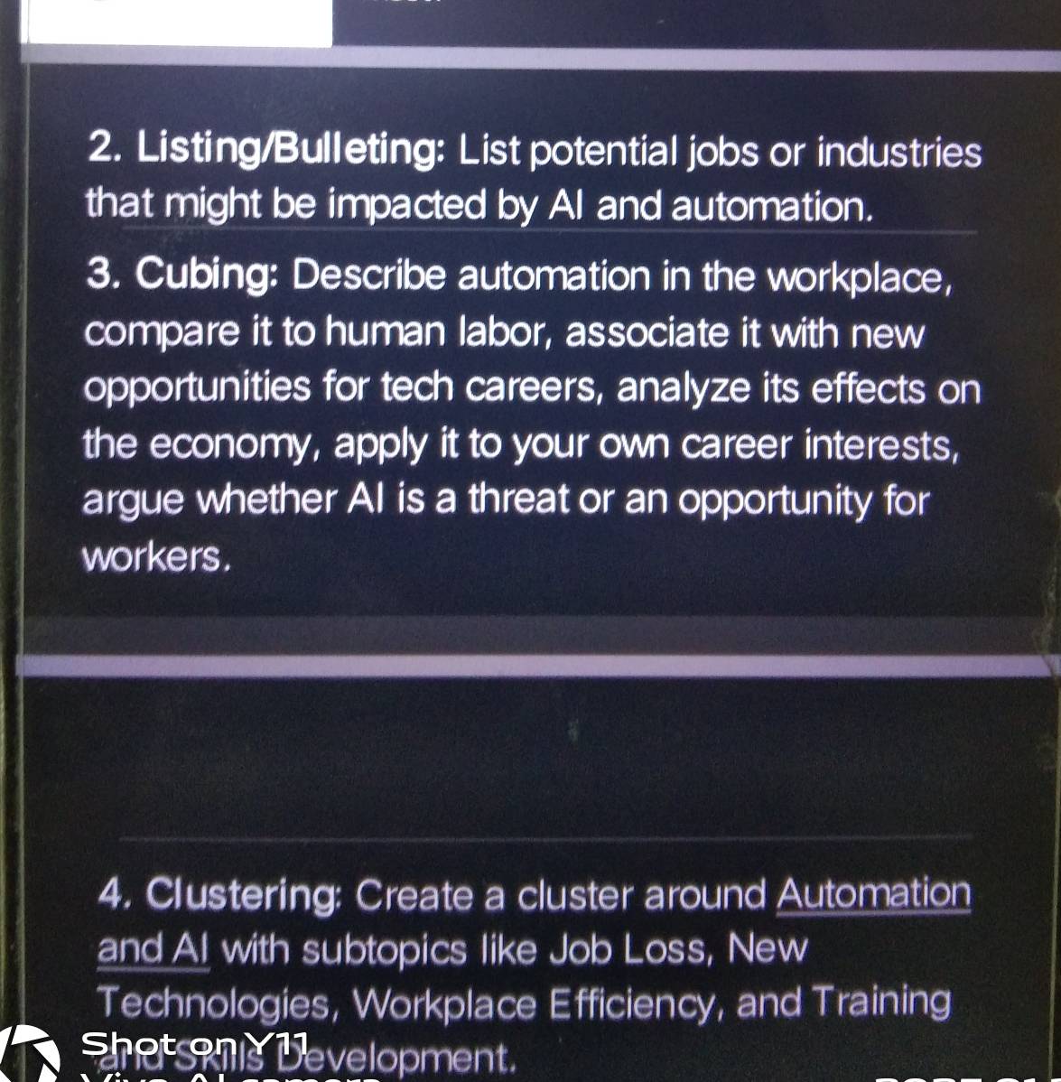 Listing/Bulleting: List potential jobs or industries 
that might be impacted by AI and automation. 
3. Cubing: Describe automation in the workplace, 
compare it to human labor, associate it with new 
opportunities for tech careers, analyze its effects on 
the economy, apply it to your own career interests, 
argue whether AI is a threat or an opportunity for 
workers. 
4. Clustering: Create a cluster around Automation 
and Al with subtopics like Job Loss, New 
Technologies, Workplace Efficiency, and Training 
e anis Development.