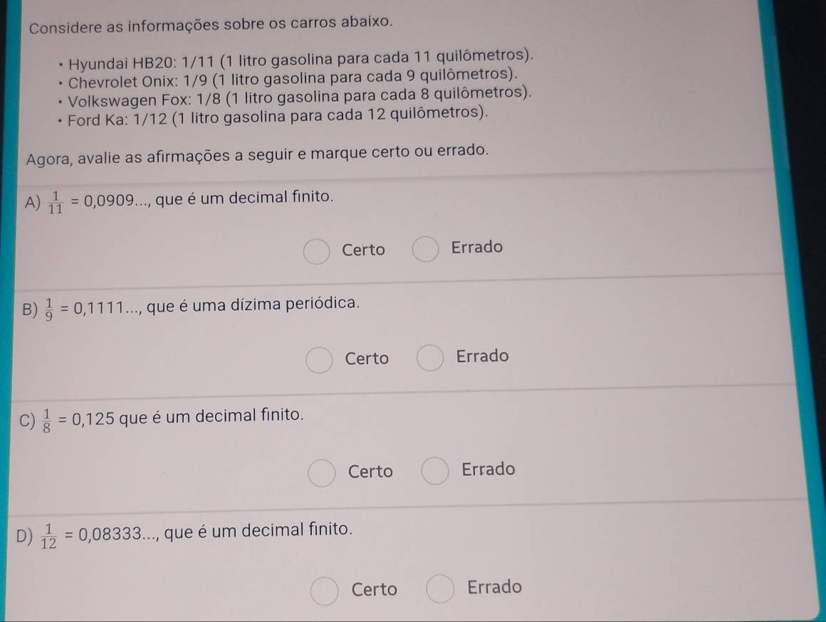 Considere as informações sobre os carros abaixo.
Hyundai HB20: 1/11 (1 litro gasolina para cada 11 quilômetros).
Chevrolet Onix: 1/9 (1 litro gasolina para cada 9 quilômetros).
Volkswagen Fox: 1/8 (1 litro gasolina para cada 8 quilômetros).
Ford Ka: 1/12 (1 litro gasolina para cada 12 quilômetros).
Agora, avalie as afirmações a seguir e marque certo ou errado.
A)  1/11 =0,0909... , que é um decimal finito.
Certo Errado
B)  1/9 =0,1111... ..., que é uma dízima periódica.
Certo Errado
C)  1/8 =0,125 que é um decimal finito.
Certo Errado
D)  1/12 =0,08333..., que é um decimal finito.
Certo Errado