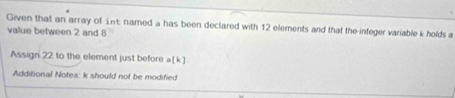 Given that an array of £ nt named a has been declared with 12 elements and that the-integer variable k holds a 
value between 2 and 8
Assign 22 to the element just before a[k]. 
Additional Notes: k should not be modified