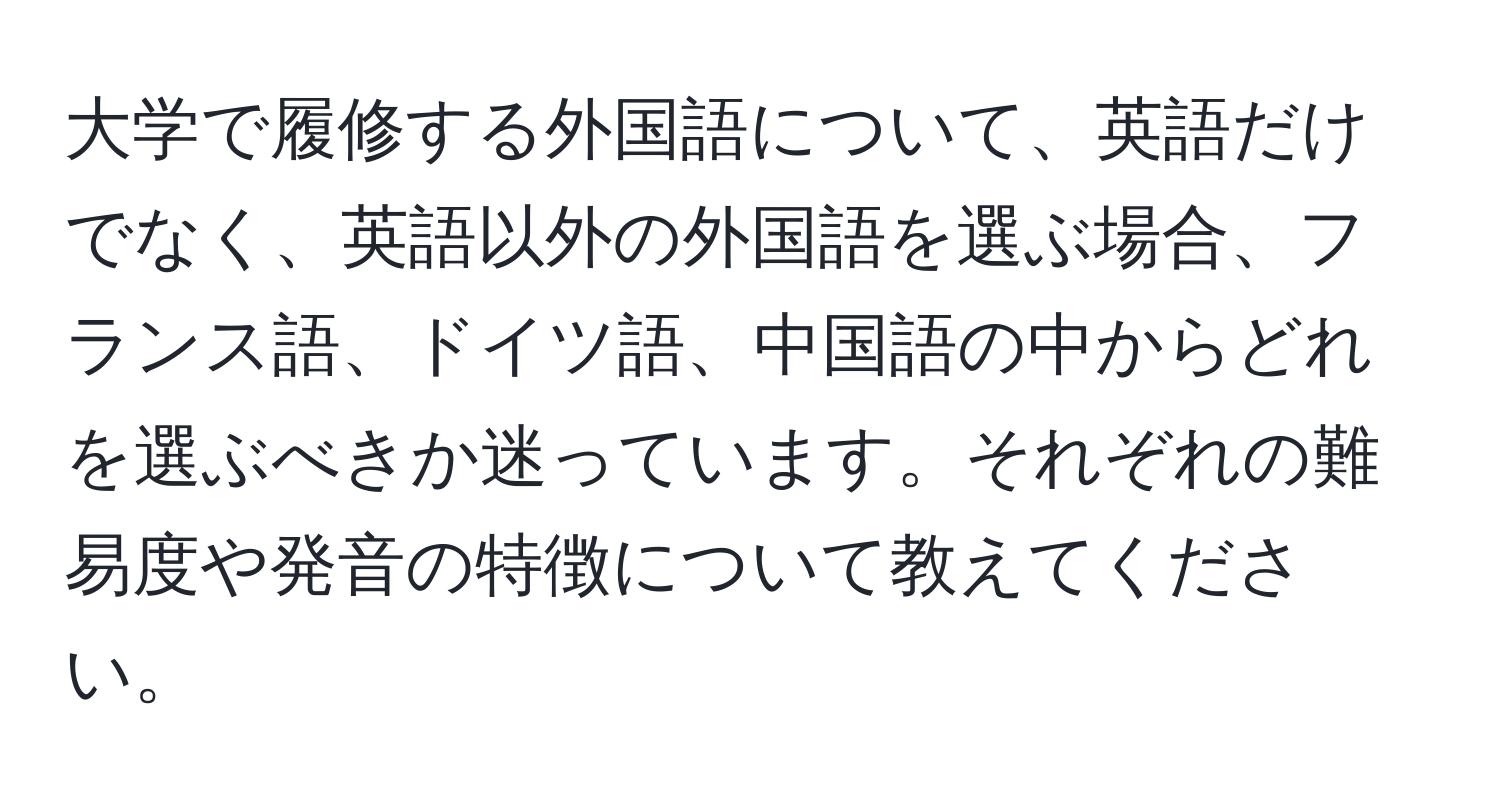 大学で履修する外国語について、英語だけでなく、英語以外の外国語を選ぶ場合、フランス語、ドイツ語、中国語の中からどれを選ぶべきか迷っています。それぞれの難易度や発音の特徴について教えてください。