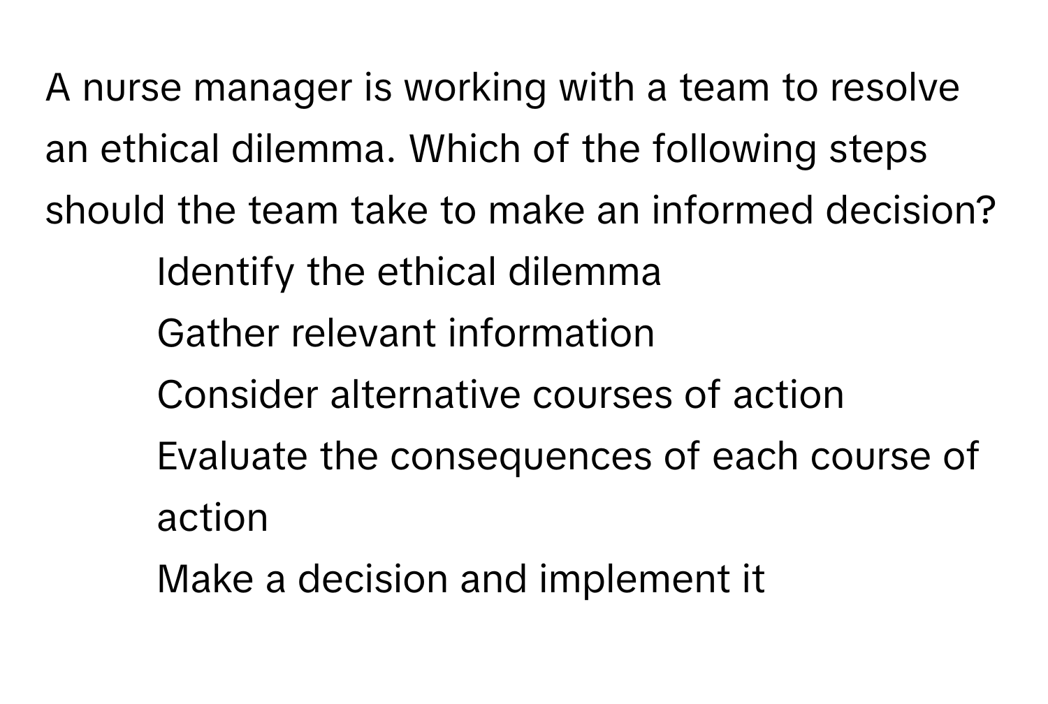 A nurse manager is working with a team to resolve an ethical dilemma. Which of the following steps should the team take to make an informed decision?

1) Identify the ethical dilemma 
2) Gather relevant information 
3) Consider alternative courses of action 
4) Evaluate the consequences of each course of action 
5) Make a decision and implement it