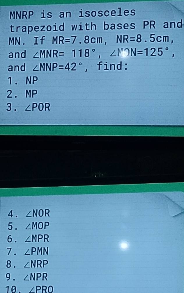 MNRP is an isosceles 
trapezoid with bases PR and
MN. If MR=7.8cm, NR=8.5cm, 
and ∠ MNR=118°, ∠ MON=125°, 
and ∠ MNP=42° , find: 
1. NP
2. MP
3. ∠ POR
4 . ∠ NOR
5 . ∠ MOP
6. ∠ MPR
7. ∠ PMN
8 . ∠ NRP
9 . ∠ NPR
10. ∠ PRO