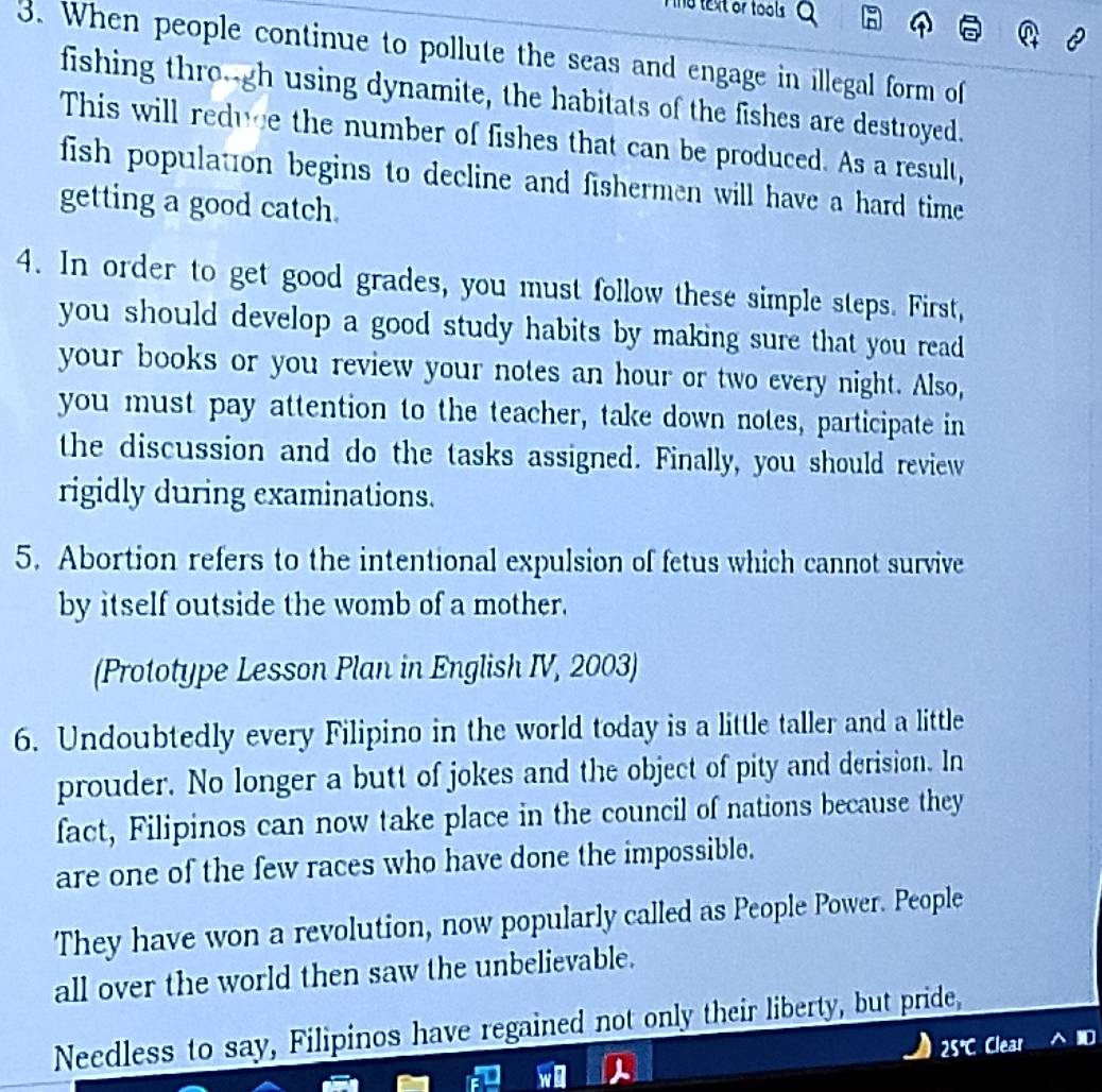 no text or tools . 
3. When people continue to pollute the seas and engage in illegal form of 
fishing thro--gh using dynamite, the habitats of the fishes are destroyed. 
This will reduce the number of fishes that can be produced. As a result, 
fish population begins to decline and fishermen will have a hard time 
getting a good catch. 
4. In order to get good grades, you must follow these simple steps. First, 
you should develop a good study habits by making sure that you read 
your books or you review your notes an hour or two every night. Also, 
you must pay attention to the teacher, take down notes, participate in 
the discussion and do the tasks assigned. Finally, you should review 
rigidly during examinations. 
5. Abortion refers to the intentional expulsion of fetus which cannot survive 
by itself outside the womb of a mother. 
(Prototype Lesson Plan in English IV, 2003) 
6. Undoubtedly every Filipino in the world today is a little taller and a little 
prouder. No longer a butt of jokes and the object of pity and derision. In 
fact, Filipinos can now take place in the council of nations because they 
are one of the few races who have done the impossible. 
They have won a revolution, now popularly called as People Power. People 
all over the world then saw the unbelievable. 
Needless to say, Filipinos have regained not only their liberty, but pride,
25° Clear