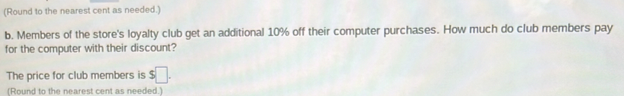 (Round to the nearest cent as needed.) 
b. Members of the store's loyalty club get an additional 10% off their computer purchases. How much do club members pay 
for the computer with their discount? 
The price for club members is $□. 
(Round to the nearest cent as needed )