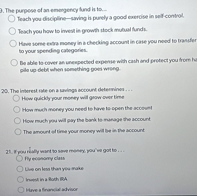 The purpose of an emergency fund is to...
Teach you discipline—saving is purely a good exercise in self-control.
Teach you how to invest in growth stock mutual funds.
Have some extra money in a checking account in case you need to transfer
to your spending categories.
Be able to cover an unexpected expense with cash and protect you from ha
pile up debt when something goes wrong.
20. The interest rate on a savings account determines . . .
How quickly your money will grow over time
How much money you need to have to open the account
How much you will pay the bank to manage the account
The amount of time your money will be in the account
21. If you really want to save money, you've got to . . .
Fly economy class
Live on less than you make
Invest in a Roth IRA
Have a financial advisor