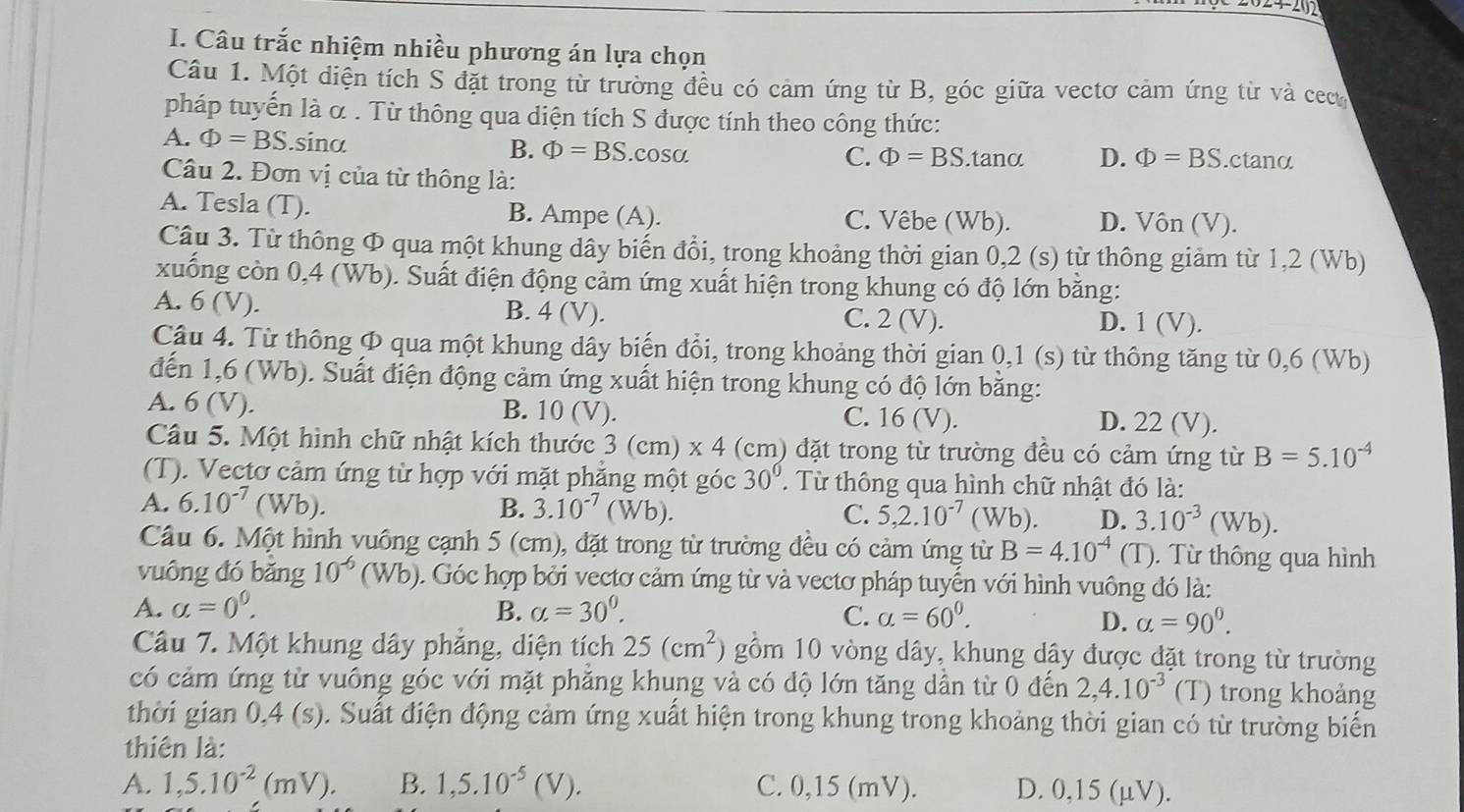 24-202
I. Câu trắc nhiệm nhiều phương án lựa chọn
Câu 1. Một diện tích S đặt trong từ trường đều có cảm ứng từ B, góc giữa vectơ cảm ứng từ và cect
pháp tuyến là α . Từ thông qua diện tích S được tính theo công thức:
A. Phi =BS.sina
B. Phi =BS.co SO. C. Phi =BS. tanα D. Phi =BS.ctanα
Câu 2. Đơn vị của từ thông là:
A. Tesla (T). B. Ampe (A). C. Vêbe (Wb). D. Vôn (V).
Câu 3. Từ thông Φ qua một khung dây biến đổi, trong khoảng thời gian 0,2 (s) từ thông giảm từ 1,2 (Wb)
xuống còn 0,4 (Wb). Suất điện động cảm ứng xuất hiện trong khung có độ lớn bằng:
A. 6(V). B. 4 (V). C. 2 (V). D. 1 (V).
Cậu 4. Từ thông Φ qua một khung dây biến đổi, trong khoảng thời gian 0,1 (s) từ thông tăng từ 0,6 (Wb)
đến 1,6 (Wb). Suất điện động cảm ứng xuất hiện trong khung có độ lớn bằng:
A. 6 (V). B. 10 (V). C. 16 (V). D. 22 (V).
Câu 5. Một hình chữ nhật kích thước 3 (cm) x 4 (cm) đặt trong từ trường đều có cảm ứng từ B=5.10^(-4)
(T). Vectơ cảm ứng từ hợp với mặt phẳng một góc 30°.  Từ thông qua hình chữ nhật đó là:
A. 6.10^(-7)(Wb). B. 3.10^(-7)(Wb 1 C. 5,2.10^(-7) (Wb). D. 3.10^(-3)(Wb).
Câu 6. Một hình vuông cạnh 5 (cm), đặt trong từ trường đều có cảm ứng từ B=4.10^(-4)(T).  ừ thông qua hình
vuông đó bǎng 10^(-6)(Wb) 0. Góc hợp bởi vectơ cảm ứng từ và vectơ pháp tuyến với hình vuông đó là:
A. alpha =0^0. B. alpha =30^0. C. alpha =60^0.
D. alpha =90°.
Câu 7. Một khung dây phẳng, diện tích 25(cm^2) gồm 10 vòng dây, khung dây được đặt trong từ trường
có cảm ứng từ vuông góc với mặt phăng khung và có độ lớn tăng dần từ 0 đến 2,4.10^(-3) (T) trong khoảng
thời gian 0,4 (s). Suất điện động cảm ứng xuất hiện trong khung trong khoảng thời gian có từ trường biến
thiên là:
A. 1,5.10^(-2)(mV). B. 1,5.10^(-5)(V). C. 0,15 (mV). D. 0,15 (µV).