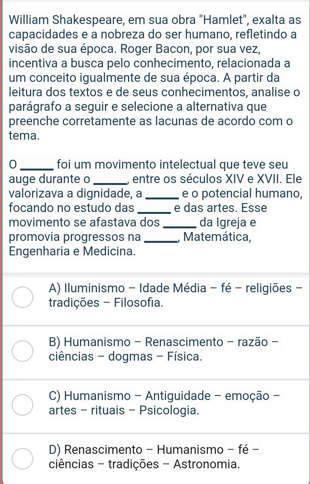 William Shakespeare, em sua obra "Hamlet", exalta as
capacidades e a nobreza do ser humano, refletindo a
visão de sua época. Roger Bacon, por sua vez,
incentiva a busca pelo conhecimento, relacionada a
um conceito igualmente de sua época. A partir da
leitura dos textos e de seus conhecimentos, analise o
parágrafo a seguir e selecione a alternativa que
preenche corretamente as lacunas de acordo com o
tema.
0 _foi um movimento intelectual que teve seu
auge durante o _, entre os séculos XIV e XVII. Ele
valorizava a dignidade, a _e o potencial humano,
focando no estudo das _e das artes. Esse
movimento se afastava dos _da Igreja e
promovia progressos na _, Matemática,
Engenharia e Medicina.
A) Iluminismo - Idade Média - fé - religiões -
tradições - Filosofia.
B) Humanismo - Renascimento - razão -
ciências - dogmas - Física.
C) Humanismo - Antiguidade - emoção -
artes - rituais - Psicologia.
D) Renascimento - Humanismo - fé −
ciências - tradições - Astronomia.