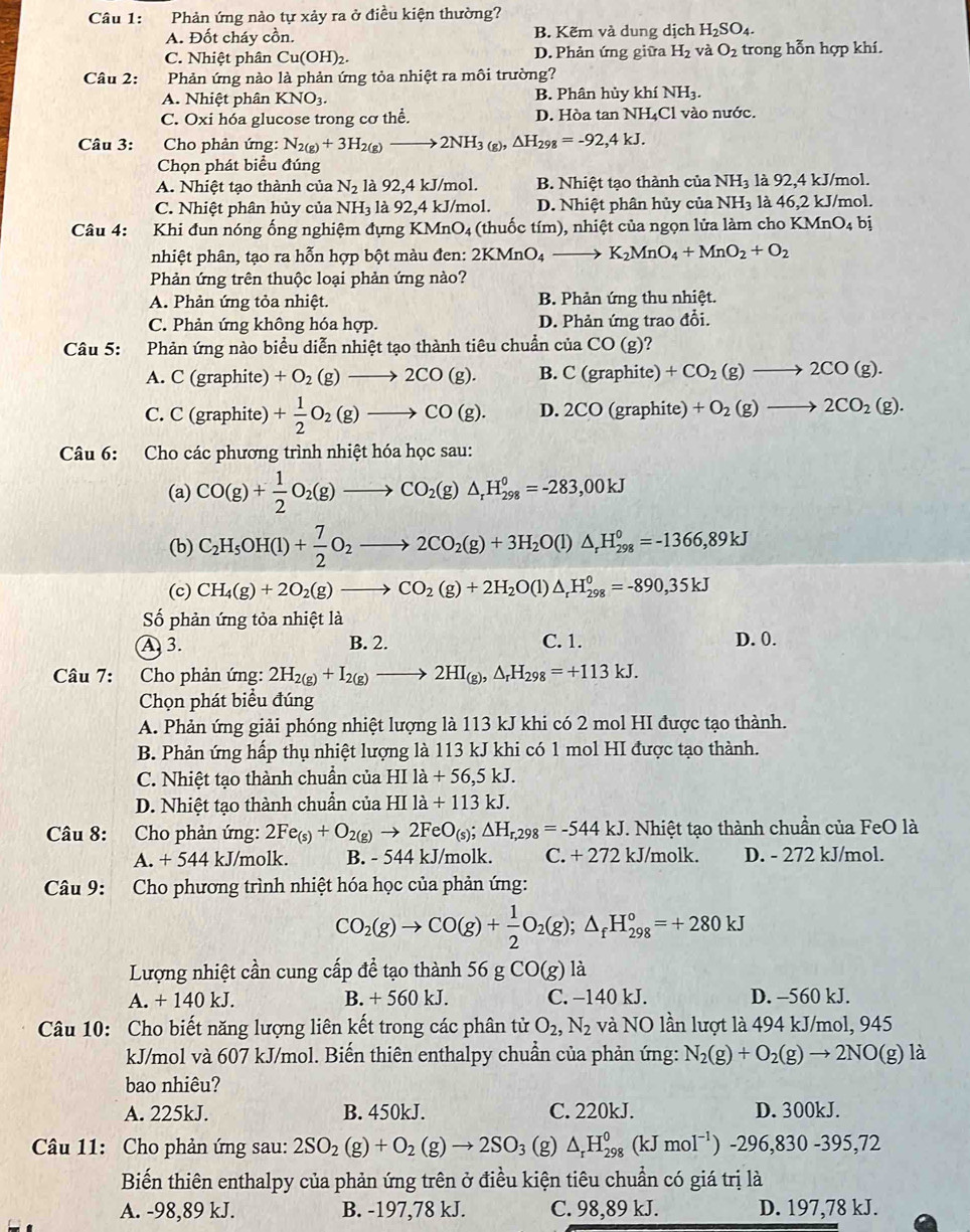 Phản ứng nào tự xảy ra ở điều kiện thường?
A. Đốt cháy cồn. B. Kẽm và dung dịch H_2SO_4.
C. Nhiệt phân Cu(OH)_2. D. Phản ứng giữa H_2 và O_2 trong hỗn hợp khí.
Câu 2: Phản ứng nào là phản ứng tỏa nhiệt ra môi trường?
A. Nhiệt phân KNO3. B. Phân hủy khí NH_3.
C. Oxi hóa glucose trong cơ thể. D. Hòa tan NH₄Cl vào nước.
Câu 3:  Cho phản ứng: N_2(g)+3H_2(g)to 2NH_3(g),△ H_298=-92,4kJ.
Chọn phát biểu đúng
A. Nhiệt tạo thành của N_2 là 92,4 kJ/mol. B. Nhiệt tạo thành của NH_3 là 92,4 kJ/mol.
C. Nhiệt phân hủy của NH_3 là 92,4 kJ/mol. D. Nhiệt phân hủy của NH_3 là 46,2 kJ/mol.
Câu 4: Khi đun nóng ống nghiệm đựng KMnO4 (thuốc tím), nhiệt của ngọn lửa làm cho KMnO_4 bị
nhiệt phân, tạo ra hỗn hợp bột màu đen: 2KMnO_4to K_2MnO_4+MnO_2+O_2
Phản ứng trên thuộc loại phản ứng nào?
A. Phản ứng tỏa nhiệt. B. Phản ứng thu nhiệt.
C. Phản ứng không hóa hợp. D. Phản ứng trao đổi.
Câu 5: Phản ứng nào biểu diễn nhiệt tạo thành tiêu chuẩn của CO(g) 2
A. C (graphite) +O_2(g)to 2CO(g). B. C(graphite)+CO_2(g)to 2CO(g).
C. C (graphite) + 1/2 O_2(g)to CO(g). D.2CO(graphite)+O_2(g)to 2CO_2(g).
Câu 6: Cho các phương trình nhiệt hóa học sau:
(a) CO(g)+ 1/2 O_2(g)to CO_2(g)△ _rH_(298)^o=-283,00kJ
(b) C_2H_5OH(l)+ 7/2 O_2to 2CO_2(g)+3H_2O(l)△ _rH_(298)°=-1366,89kJ
(c) CH_4(g)+2O_2(g)to CO_2(g)+2H_2O(l)△ _rH_(298)^0=-890,35kJ
Số phản ứng tỏa nhiệt là
A  3. B. 2. C. 1. D. 0.
Câu 7: Cho phản ứng: 2H_2(g)+I_2(g)to 2HI_(g),△ _rH_298=+113kJ.
Chọn phát biểu đúng
A. Phản ứng giải phóng nhiệt lượng là 113 kJ khi có 2 mol HI được tạo thành.
B. Phản ứng hấp thụ nhiệt lượng là 113 kJ khi có 1 mol HI được tạo thành.
C. Nhiệt tạo thành chuẩn của HIla+56,5kJ.
D. Nhiệt tạo thành chuẩn của HI1a+113kJ.
Câu 8: Cho phản ứng: 2Fe_(s)+O_2(g)to 2FeO_(s);△ H_r,298=-544kJ T. Nhiệt tạo thành chuẩn của FeO là
A. + 544 kJ/molk. B. - 544 kJ/molk. C. + 272 kJ/molk. D. - 272 kJ/mol.
Câu 9: Cho phương trình nhiệt hóa học của phản ứng:
CO_2(g)to CO(g)+ 1/2 O_2(g);△ _fH_(298)°=+280kJ
Lượng nhiệt cần cung cấp để tạo thành 56gCO(g) là
A. + 140 kJ. B. + 560 kJ. C. −140 kJ. D. -560 kJ.
Câu 10: Cho biết năng lượng liên kết trong các phân tử O_2,N_2 và NO lần lượt là 494 kJ/mol, 945
kJ/mol và 607 kJ/mol. Biến thiên enthalpy chuẩn của phản ứng: N_2(g)+O_2(g)to 2NO(g) là
bao nhiêu?
A. 225kJ. B. 450kJ. C. 220kJ. D. 300kJ.
Câu 11: Cho phản ứng sau: 2SO_2(g)+O_2(g)to 2SO_3 (g) △ _rH_(298)^0(kJmoI^(-1))-296,830-395,72
Biến thiên enthalpy của phản ứng trên ở điều kiện tiêu chuẩn có giá trị là
A. -98,89 kJ. B. -197,78 kJ. C. 98,89 kJ. D. 197,78 kJ.