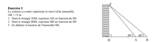 Le schéma ci-contre représente le relevé d'un immeuble.
AB=15m.
1. Dans le triangle ASH, exprimez AH en fonction de SH
2. Dans le triangle BSH, exprimez BH en fonction de SH
3. En déduire la hauteur de l'immeuble SH.