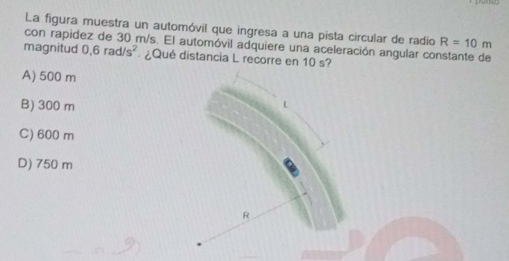 La figura muestra un automóvil que ingresa a una pista circular de radio R=10m
con rapidez de 30 m/s. El automóvil adquiere una aceleración angular constante de
magnitud 0,6rad/s^2 ¿Qué distancia L recorre en 10 s?
A) 500 m
B) 300 m
C) 600 m
D) 750 m