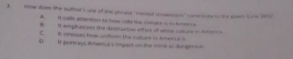 How does the author's use of the phrase "mental snowstor" contribute to the poem tune 2159
A. It calls attention to how cold the climate is in Amerce
B. It emphasizes the destructive effect of white culture in Americs
C. It stresses how uniform the culture in Amerca is
D. It portrays America's impact on the mind as dangerocs.