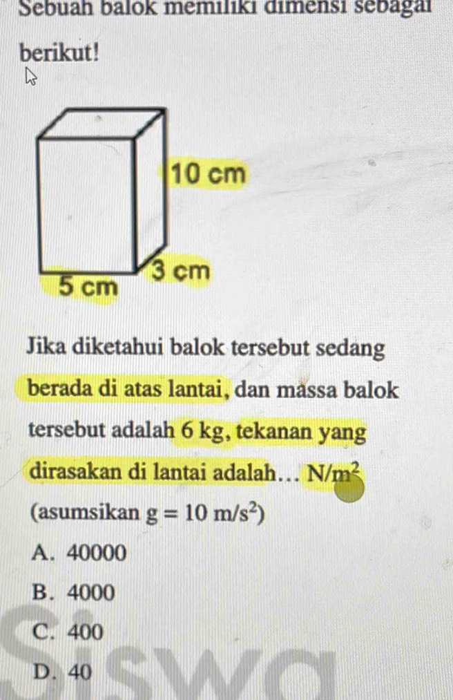 Sebuah balok memiliki dimensi sebagai
berikut !
Jika diketahui balok tersebut sedang
berada di atas lantai, dan massa balok
tersebut adalah 6 kg, tekanan yang
dirasakan di lantai adalah… N/m^2
(asumsikan g=10m/s^2)
A. 40000
B. 4000
C. 400
D. 40