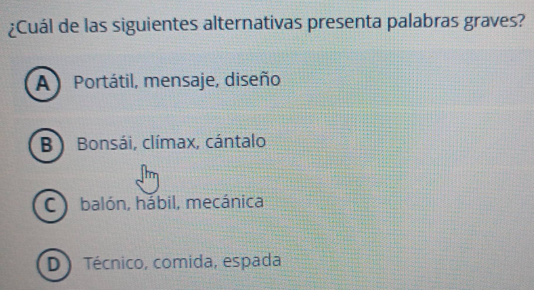 ¿Cuál de las siguientes alternativas presenta palabras graves?
A) Portátil, mensaje, diseño
B)Bonsái, clímax, cántalo
C)balón, hábil, mecánica
D Técnico, comida, espada