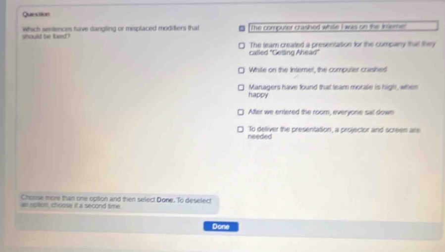 Question
Which seniences have dangling or misplaced modifiers that The computer crashed while I was on the isemet
should be luxed?
The team created a presentation for the company that they
called "Getling Ahead"
While on the Internet, the computer crashed
Managers have found that team morale is high, when
happy
After we entered the room, everyone sat down
To deliver the presentation, a projector and screen are
needed
Chouse more than one option and then select Done. To deselect
as opton , choose it a second time .
Done