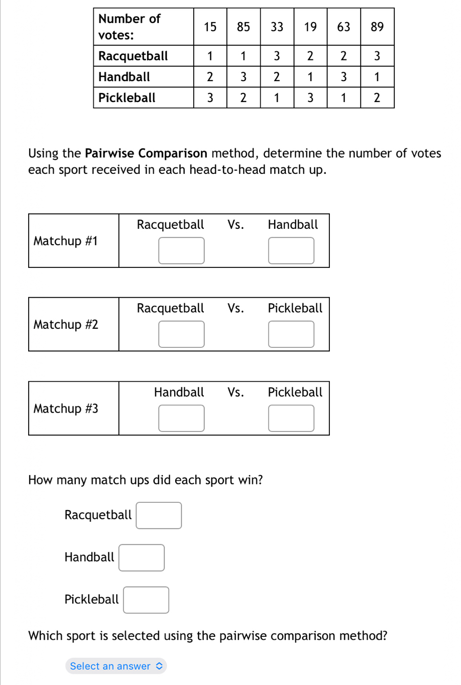 Using the Pairwise Comparison method, determine the number of votes
each sport received in each head-to-head match up.
How many match ups did each sport win?
Racquetball □
Handball □
Pickleball □
Which sport is selected using the pairwise comparison method?
Select an answer