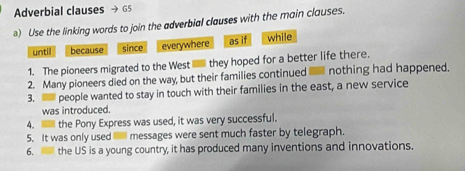 Adverbial clauses G5 
a) Use the linking words to join the adverbial clauses with the main clauses. 
until because since everywhere as if while 
1. The pioneers migrated to the West they hoped for a better life there. 
2. Many pioneers died on the way, but their families continued a nothing had happened. 
3. - people wanted to stay in touch with their families in the east, a new service 
was introduced. 
4. the Pony Express was used, it was very successful. 
5. It was only used messages were sent much faster by telegraph. 
6. the US is a young country, it has produced many inventions and innovations.