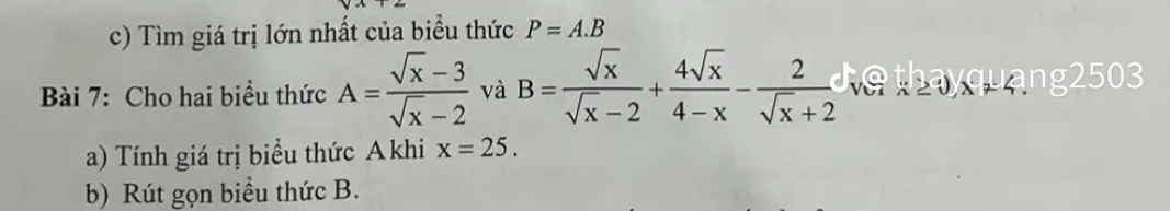 Tìm giá trị lớn nhất của biểu thức P=A.B
Bài 7: Cho hai biểu thức A= (sqrt(x)-3)/sqrt(x)-2  và B= sqrt(x)/sqrt(x)-2 + 4sqrt(x)/4-x - 2/sqrt(x)+2 . hayquang2503 
a) Tính giá trị biểu thức Akhi x=25. 
b) Rút gọn biểu thức B.