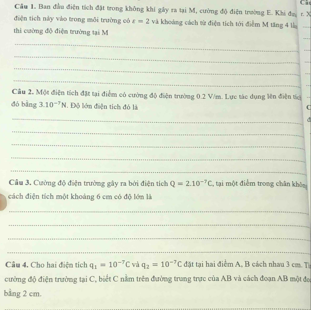 Cât 
Câu 1. Ban đầu điện tích đặt trong không khí gây ra tại M, cường độ điện trường E. Khi đưa r. X
điện tích này vào trong môi trường có varepsilon =2 và khoảng cách từ điện tích tới điểm M tăng 4 là 
thì cường độ điện trường tại M
_ 
_ 
_ 
_ 
Câu 2. Một điện tích đặt tại điểm có cường độ điện trường 0.2 V/m. Lực tác dụng lên điện tích 
đó bằng 3.10^(-7)N. Độ lớn điện tích đó là C 
_ 
d 
_ 
_ 
_ 
_ 
Câu 3. Cường độ điện trường gây ra bởi điện tích Q=2.10^(-7)C , tại một điểm trong chân không 
cách điện tích một khoảng 6 cm có độ lớn là 
_ 
_ 
_ 
_ 
Câu 4. Cho hai điện tích q_1=10^(-7)C và q_2=10^(-7)C đặt tại hai điểm A, B cách nhau 3 cm. Tì 
cường độ điện trường tại C, biết C nằm trên đường trung trực của AB và cách đoạn AB một đo 
bằng 2 cm.